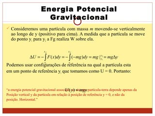 Energia Potencial
Gravitacional
 Consideremos uma partícula com massa m movendo-se verticalmente
ao longo de y (positivo para cima). A medida que a partícula se move
do ponto y1 para y2 a Fg realiza W sobre ela.
Podemos usar configurações de referência na qual a partícula esta
em um ponto de referência yi que tomamos como U = 0. Portanto:
“a energia potencial gravitacional associada ao sistema partícula-terra depende apenas da
Posição vertical y da partícula em relação à posição de referência y = 0, e não da
posição. Horizontal.”
ymgmgdymgdyxFU y
y
x
x
x
x
f
i
f
i
∆==−−=−=∆ ∫∫ 2
1
|)()(
mgyyU =)(
 