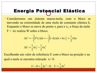Energia Potencial Elástica
 Consideremos um sistema massa-mola, com o bloco se
movendo na extremidade de uma mola de constante elástica k.
Enquanto o bloco se move do ponto xi para o xf, a força da mola
F = -kx realiza W sobre o bloco.
Escolhendo um valor de referência U com o bloco na posição x na
qual a mola se encontra relaxado x= 0.
22
2
1
2
1
2
1
|)()( 2
1
if
x
x
x
x
x
x
kxkxU
xkkxdxkxdxxFU
f
i
f
i
−=∆
∆==−−=−=∆ ∫∫
22
2
1
;0
2
1
0 kxUkxU =−=−
 