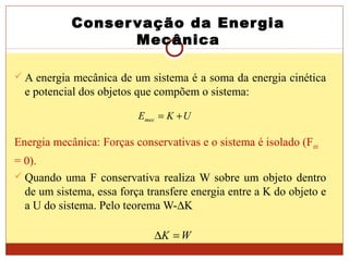 Conservação da Energia
Mecânica
 A energia mecânica de um sistema é a soma da energia cinética
e potencial dos objetos que compõem o sistema:
Energia mecânica: Forças conservativas e o sistema é isolado (Fext
= 0).
 Quando uma F conservativa realiza W sobre um objeto dentro
de um sistema, essa força transfere energia entre a K do objeto e
a U do sistema. Pelo teorema W-∆K
UKEmec +=
WK =∆
 