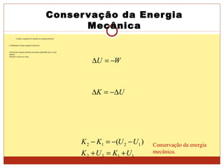 Conservação da Energia
Mecânica
 Usando a equação da variação na energia potencial
Combinando as duas equações anteriores
Uma dessas energias aumenta na mesma quantidade que a outra
diminui.
Podemos reescrever como
WU −=∆
UK ∆−=∆
1122
1212 )(
UKUK
UUKK
+=+
−−=− Conservação da energia
mecânica.
 