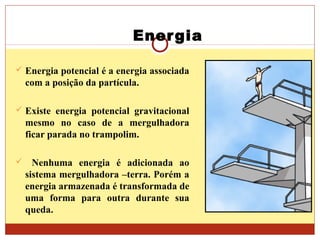 Energia
 Energia potencial é a energia associada
com a posição da partícula.
 Existe energia potencial gravitacional
mesmo no caso de a mergulhadora
ficar parada no trampolim.
 Nenhuma energia é adicionada ao
sistema mergulhadora –terra. Porém a
energia armazenada é transformada de
uma forma para outra durante sua
queda.
 
