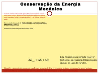 Conservação da Energia
Mecânica
“Em um sistema isolado onde apenas forças conservativas causam
variações de energia, a energia cinética e a energia potencial podem
variar, mas a sua soma, a energia mecânica Emec do sistema, não pode
variar”
Este resultado é chamado de PRINCÍPIO DE CONSERVAÇÃODA
ENEGIA MECÂNICA.
Podemos escrever esse princípio de outra forma
UKEmec ∆+∆=∆
Este princípio nos permite resolver
Problemas que seriam difíceis usando
apenas as Leis de Newton.
Quando a energia se conserva, podemos a soma de K e U em cada instante com aquele novo instante
sem considerar o movimento intermediário e sem determinar o WR das F envolvidas.
 