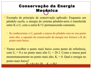 Conservação da Energia
Mecânica
 Exemplo do princípio de conservação aplicado: Enquanto um
pêndulo oscila, a energia do sistema pêndulo-terra é transferida
entre K e U, com a soma K+U permanecendo constante.
 Se conhecermos a Ug quando a massa do pêndulo esta no seu ponto
mais alto, a equação da conservação da energia nos fornece a K do
ponto mais baixo.
 Vamos escolher o ponto mais baixo como ponto de referência,
com U2 = 0 e no ponto mais alto U1 = 20 J. Como a massa pará
momentaneamente no ponto mais alto, K1 = 0. Qual a energia no
ponto mais baixo?
JKK 20;2000 22 =+=+
 