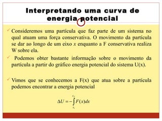 Interpretando uma curva de
energia potencial
 Consideremos uma partícula que faz parte de um sistema no
qual atuam uma força conservativa. O movimento da partícula
se dar ao longo de um eixo x enquanto a F conservativa realiza
W sobre ela.
 Podemos obter bastante informação sobre o movimento da
partícula a partir do gráfico energia potencial do sistema U(x).
 Vimos que se conhecemos a F(x) que atua sobre a partícula
podemos encontrar a energia potencial
∫−=∆
f
i
x
x
dxxFU )(
 