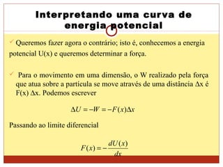 Interpretando uma curva de
energia potencial
 Queremos fazer agora o contrário; isto é, conhecemos a energia
potencial U(x) e queremos determinar a força.
 Para o movimento em uma dimensão, o W realizado pela força
que atua sobre a partícula se move através de uma distância ∆x é
F(x) ∆x. Podemos escrever
Passando ao limite diferencial
xxFWU ∆−=−=∆ )(
dx
xdU
xF
)(
)( −=
 