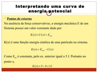 Interpretando uma curva de
energia potencial
 Pontos de retorno
Na ausência da força conservativas, a energia mecânica E de um
Sistema possui um valor constante dado por
K(x) é uma função energia cinética de uma partícula no sistema.
Como Emec é constante, pelo ex. anterior igual a 5 J. Portanto no
ponto x5
mecExUxK =+ )()(
)()( xUExK mec −=
JxK 145)( =−=
 