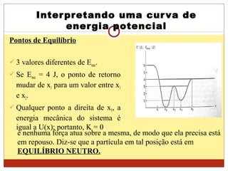 Interpretando uma curva de
energia potencial
Pontos de Equilíbrio
 3 valores diferentes de Emec.
 Se Emec = 4 J, o ponto de retorno
mudar de x1 para um valor entre x1
e x2.
 Qualquer ponto a direita de x5, a
energia mecânica do sistema é
igual a U(x); portanto, K = 0
e nenhuma força atua sobre a mesma, de modo que ela precisa está
em repouso. Diz-se que a partícula em tal posição está em
EQUILÍBRIO NEUTRO.
 