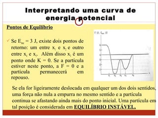 Interpretando uma curva de
energia potencial
Pontos de Equilíbrio
 Se Emec = 3 J, existe dois pontos de
retorno: um entre x1 e x2 e outro
entre x4 e x5. Além disso x3 é um
ponto onde K = 0. Se a partícula
estiver neste ponto, a F = 0 e a
partícula permanecerá em
repouso.
Se ela for ligeiramente deslocada em qualquer um dos dois sentidos,
uma força não nula a empurra no mesmo sentido e a partícula
continua se afastando ainda mais do ponto inicial. Uma partícula em
tal posição é considerada em EQUILÍBRIO INSTÁVEL.
 