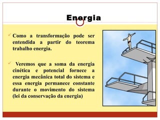 Energia
 Como a transformação pode ser
entendida a partir do teorema
trabalho energia.
 Veremos que a soma da energia
cinética e potencial fornece a
energia mecânica total do sistema e
essa energia permanece constante
durante o movimento do sistema
(lei da conservação da energia)
 
