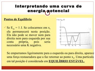 Interpretando uma curva de
energia potencial
Pontos de Equilíbrio
 Se Emec = 1 J. Se colocarmos em x4
ela permanecerá nesta posição.
Ela não pode se mover nem para
direita nem para esquerda por sua
conta própria, pois seria
necessário uma K negativa.
Se empurramos ligeiramente para a esquerda ou para direita, aparece
uma força restauradora que a faz retornar ao ponto x4. Uma partícula
em tal posição é considerada em EQUILÍBRIO ESTÁVEL.
 