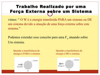Trabalho Realizado por uma
Força Externa sobre um Sistema
vimos: “ O W é a energia transferida PARA um sistema ou DE
um sistema devido a atuação de uma força externa sobre este
sistema.”
Podemos extender esse conceito para uma Fext atuando sobre
Um sistema.
Quando a transferência de
energia é PARA o sistema.
Quando a transferência de
energia é DO o sistema.
 