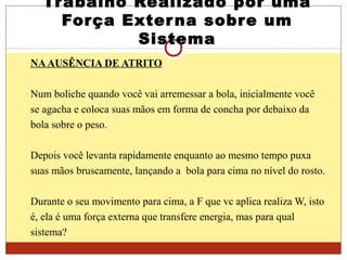 Trabalho Realizado por uma
Força Externa sobre um
Sistema
NAAUSÊNCIA DE ATRITO
Num boliche quando você vai arremessar a bola, inicialmente você
se agacha e coloca suas mãos em forma de concha por debaixo da
bola sobre o peso.
Depois você levanta rapidamente enquanto ao mesmo tempo puxa
suas mãos bruscamente, lançando a bola para cima no nível do rosto.
Durante o seu movimento para cima, a F que vc aplica realiza W, isto
é, ela é uma força externa que transfere energia, mas para qual
sistema?
 