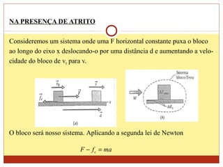 NA PRESENÇA DE ATRITO
Consideremos um sistema onde uma F horizontal constante puxa o bloco
ao longo do eixo x deslocando-o por uma distância d e aumentando a velo-
cidade do bloco de v0 para v.
O bloco será nosso sistema. Aplicando a segunda lei de Newton
mafF c =−
 