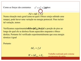 Como as forças são constantes , temos
Numa situação mais geral (uma na qual o bloco esteja subindo uma
rampa), pode haver uma variação na energia potencial. Para incluir
tal variação, temos
Verificamos experimentalmente que o bloco e a porção do piso ao
longo do qual ele se desloca ficam aquecidos enquanto o bloco
desliza. Portanto foi verificado experimentalmente que essa energia
térmica é igual
Portanto
advv 22
0
2
+=
dfKFd c+∆=
dfEFd cmec +∆=
dfE cT =∆
Tmec EEW +∆=
Trabalho realizado pelo sistema
em presença de atrito.
 