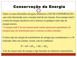 Conservação da Energia
Todos os casos discutidos até agora obedecem a LEI DE CONSERVAÇÃO,
que está relacionada com a energia total de um sistema. Essa energia total é
a soma da energia mecânica com a térmica ou qualquer outro tipo de
energia interna.
“A energia total E de um sistema pode mudar apenas por quantidades de
energias que são transferidas para o sistema ou delas retiradas.”
O único tipo de energia de transferência de energia que consideramos e o W
realizado sobre um sistema. Assim, esta lei estabelece
A lei de conservação de energia é algo baseado em inúmeros experimentos.
intEEEEW Tmec ∆+∆+∆=∆=
 