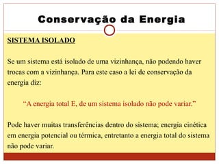 Conservação da Energia
SISTEMA ISOLADO
Se um sistema está isolado de uma vizinhança, não podendo haver
trocas com a vizinhança. Para este caso a lei de conservação da
energia diz:
“A energia total E, de um sistema isolado não pode variar.”
Pode haver muitas transferências dentro do sistema; energia cinética
em energia potencial ou térmica, entretanto a energia total do sistema
não pode variar.
 
