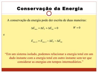 Conservação da Energia
e
int1,2, EEEE Tmecmec ∆−∆−=
“Em um sistema isolado, podemos relacionar a energia total em um
dado instante com a energia total em outro instante sem ter que
considerar as energias em tempos intermediários.”
A conservação da energia pode der escrita de duas maneiras:
0int =∆+∆+∆ EEE Tmec
0=W
 