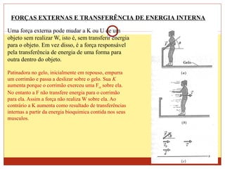 Uma força externa pode mudar a K ou U de um
objeto sem realizar W, isto é, sem transferir energia
para o objeto. Em vez disso, é a força responsável
pela transferência de energia de uma forma para
outra dentro do objeto.
Patinadora no gelo, inicialmente em repouso, empurra
um corrimão e passa a deslizar sobre o gelo. Sua K
aumenta porque o corrimão exerceu uma Fext sobre ela.
No entanto a F não transfere energia para o corrimão
para ela. Assim a força não realiza W sobre ela. Ao
contrário a K aumenta como resultado de transferências
internas a partir da energia bioquimica contida nos seus
musculos.
FORÇAS EXTERNAS E TRANSFERÊNCIA DE ENERGIA INTERNA
 