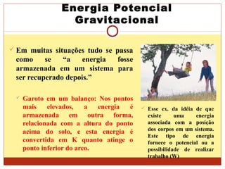Energia Potencial
Gravitacional
 Em muitas situações tudo se passa
como se “a energia fosse
armazenada em um sistema para
ser recuperado depois.”
 Garoto em um balanço: Nos pontos
mais elevados, a energia é
armazenada em outra forma,
relacionada com a altura do ponto
acima do solo, e esta energia é
convertida em K quanto atinge o
ponto inferior do arco.
 Esse ex. da idéia de que
existe uma energia
associada com a posição
dos corpos em um sistema.
Este tipo de energia
fornece o potencial ou a
possibilidade de realizar
trabalho (W)
 