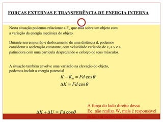 Nesta situação podemos relacionar a Fext que atua sobre um objeto com
a variação da energia mecânica do objeto.
Durante seu empurrão e deslocamento de uma distância d, podemos
considerar a aceleração constante, com velocidade variando de v0 a v e a
patinadora com uma partícula desprezando o esforço de seus músculos.
A situação também envolve uma variação na elevação do objeto,
podemos incluir a energia potencial
FORÇAS EXTERNAS E TRANSFERÊNCIA DE ENERGIA INTERNA
θ
θ
cos
cos0
FdK
FdKK
=∆
=−
θcosFdUK =∆+∆
A força do lado direito dessa
Eq. não realiza W, mais é responsável
pelas variações das energias.
 