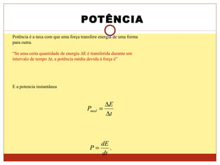 POTÊNCIA
Potência é a taxa com que uma força transfere energia de uma forma
para outra.
“Se uma certa quantidade de energia ∆E é transferida durante um
intervalo de tempo ∆t, a potência média devida à força é”
E a potencia instantânea
t
E
Pmed
∆
∆
=
.
dt
dE
P =
 