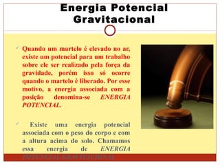 Energia Potencial
Gravitacional
 Quando um martelo é elevado no ar,
existe um potencial para um trabalho
sobre ele ser realizado pela força da
gravidade, porém isso só ocorre
quando o martelo é liberado. Por esse
motivo, a energia associada com a
posição denomina-se ENERGIA
POTENCIAL.
 Existe uma energia potencial
associada com o peso do corpo e com
a altura acima do solo. Chamamos
essa energia de ENERGIA
POTENCIAL GRAVITACIONAL.
 