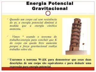 Energia Potencial
Gravitacional
 Quando um corpo cai sem resistência
do ar, a energia potencial diminui à
medida que a energia cinética
aumenta.
 Vimos “ usando o teorema do
trabalho-energia para concluir que K
do corpo em queda livre aumenta
porque a força gravitacional realiza
trabalho sobre ele.
Usaremos o teorema W-∆K para demonstrar que essas duas
descrições de um corpo são equivalentes e para deduzir uma
expressão para energia potencial.
 