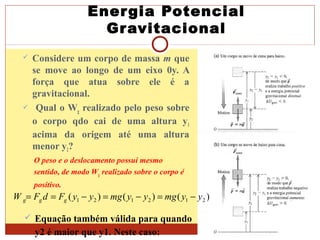 Energia Potencial
Gravitacional
 Considere um corpo de massa m que
se move ao longo de um eixo 0y. A
força que atua sobre ele é a
gravitacional.
 Qual o Wg realizado pelo peso sobre
o corpo qdo cai de uma altura y1
acima da origem até uma altura
menor y2?
O peso e o deslocamento possui mesmo
sentido, de modo Wg realizado sobre o corpo é
positivo.
)()()( 212121 yymgyymgyyFdFW ggg −=−=−==
 Equação também válida para quando
y2 é maior que y1. Neste caso:
 