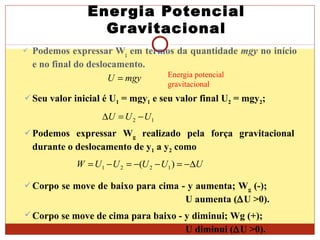 Energia Potencial
Gravitacional
 Podemos expressar Wg em termos da quantidade mgy no início
e no final do deslocamento.
mgyU = Energia potencial
gravitacional
Seu valor inicial é U1 = mgy1 e seu valor final U2 = mgy2;
12 UUU −=∆
Podemos expressar Wg realizado pela força gravitacional
durante o deslocamento de y1 a y2 como
UUUUUW ∆−=−−=−= )( 1221
Corpo se move de baixo para cima - y aumenta; Wg (-);
U aumenta (∆U >0).
Corpo se move de cima para baixo - y diminui; Wg (+);
U diminui (∆U >0).
 