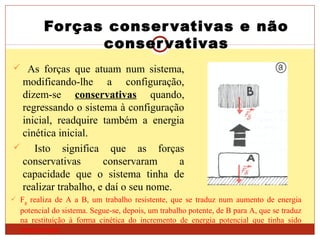 Forças conservativas e não
conservativas
 As forças que atuam num sistema,
modificando-lhe a configuração,
dizem-se conservativas quando,
regressando o sistema à configuração
inicial, readquire também a energia
cinética inicial.
 Isto significa que as forças
conservativas conservaram a
capacidade que o sistema tinha de
realizar trabalho, e daí o seu nome.
 Fg realiza de A a B, um trabalho resistente, que se traduz num aumento de energia
potencial do sistema. Segue-se, depois, um trabalho potente, de B para A, que se traduz
na restituição à forma cinética do incremento de energia potencial que tinha sido
armazenada.
 
