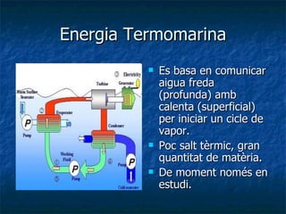 Energia Termomarina Es basa en comunicar aigua freda (profunda) amb calenta (superficial) per iniciar un cicle de vapor. Poc salt tèrmic, gran quantitat de matèria. De moment només en estudi. 