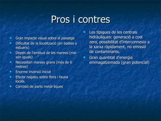 Pros i contres Gran impacte visual sobre el paisatge  Dificultat de la localització (en badies o estuaris)  Depén de l’amlitud de les marees (mai són iguals) Necessiten marees grans (més de 6 metres) Enorme inversió inicial  Efecte negatiu sobre flora i fauna locals.  Corrosió de parts metàl·liques Les típiques de les centrals hidràuliques: generació a cost zero, possibilitat d’interconnexio a la xarxa ràpidament, no emissió de contaminants. Gran quantitat d’energia emmagatzemada (gran potencial) 