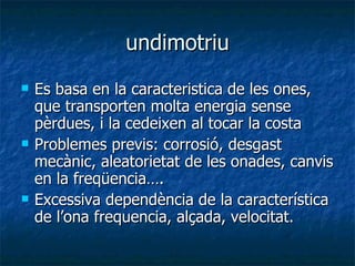 undimotriu Es basa en la caracteristica de les ones, que transporten molta energia sense pèrdues, i la cedeixen al tocar la costa Problemes previs: corrosió, desgast mecànic, aleatorietat de les onades, canvis en la freqüencia…. Excessiva dependència de la característica de l’ona frequencia, alçada, velocitat. 