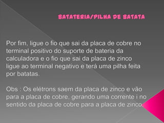 Batateria/pilha de batataPor fim, ligue o fio que sai da placa de cobre no terminal positivo do suporte de bateria da calculadora e o fio que sai da placa de zinco ligue ao terminal negativo e terá uma pilha feita por batatas.Obs : Os elétrons saem da placa de zinco e vão para a placa de cobre, gerando uma corrente i no sentido da placa de cobre para a placa de zinco.