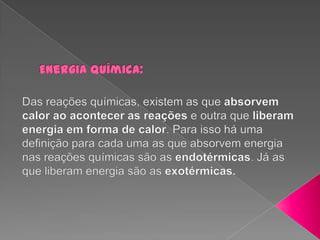 Energia Química: Das reações químicas, existem as que absorvem calor ao acontecer as reações e outra que liberam energia em forma de calor. Para isso há uma definição para cada uma as que absorvem energia nas reações químicas são as endotérmicas. Já as que liberam energia são as exotérmicas.