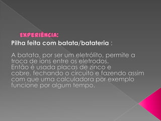 Experiência: Pilha feita com batata/batateria:A batata, por ser um eletrólito, permite a troca de íons entre os eletrodos.Então é usada placas de zinco e cobre, fechando o circuito e fazendo assim com que uma calculadora por exemplo funcione por algum tempo. 