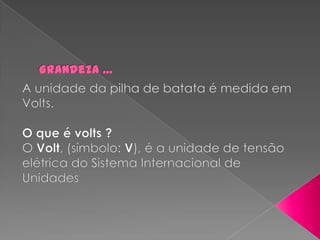 Grandeza ...A unidade da pilha de batata é medida em Volts. O que é volts ?O Volt, (símbolo: V), é a unidade de tensão elétrica do Sistema Internacional de Unidades 