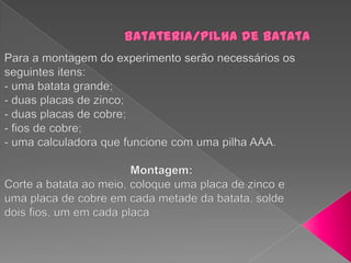 Batateria/pilha de batataPara a montagem do experimento serão necessários os seguintes itens:- uma batata grande;- duas placas de zinco;- duas placas de cobre;- fios de cobre;- uma calculadora que funcione com uma pilha AAA.                                       Montagem:Corte a batata ao meio, coloque uma placa de zinco e uma placa de cobre em cada metade da batata, solde dois fios, um em cada placa