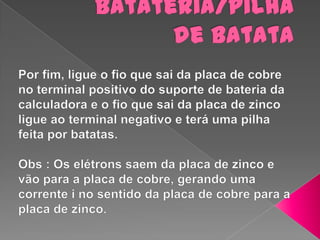Batateria/pilha de batataPor fim, ligue o fio que sai da placa de cobre no terminal positivo do suporte de bateria da calculadora e o fio que sai da placa de zinco ligue ao terminal negativo e terá uma pilha feita por batatas.Obs : Os elétrons saem da placa de zinco e vão para a placa de cobre, gerando uma corrente i no sentido da placa de cobre para a placa de zinco.