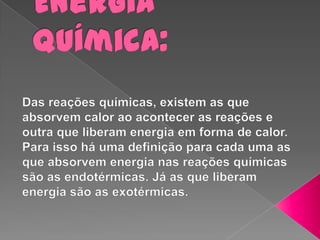Energia Química: Das reações químicas, existem as que absorvem calor ao acontecer as reações e outra que liberam energia em forma de calor. Para isso há uma definição para cada uma as que absorvem energia nas reações químicas são as endotérmicas. Já as que liberam energia são as exotérmicas.