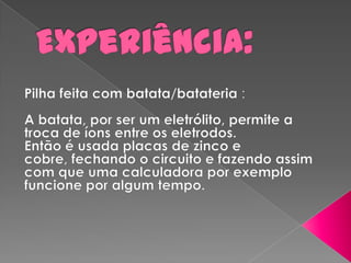 Experiência: Pilha feita com batata/batateria:A batata, por ser um eletrólito, permite a troca de íons entre os eletrodos.Então é usada placas de zinco e cobre, fechando o circuito e fazendo assim com que uma calculadora por exemplo funcione por algum tempo. 