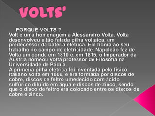 Volts’     PORQUE VOLTS ?Volt é uma homenagem a Alessandro Volta. Volta desenvolveu a tão falada pilha voltaica, um predecessor da bateria elétrica. Em honra ao seu trabalho no campo de eletricidade, Napoleão fez de Volta um conde em 1810 e, em 1815, o Imperador da Áustria nomeou Volta professor de Filosofia na Universidade de Pádua.A primeira pilha elétrica foi inventada pelo físico italiano Volta em 1800, e era formada por discos de cobre, discos de feltro umedecido com ácido sulfúrico diluído em água e discos de zinco, sendo que o disco de feltro era colocado entre os discos de cobre e zinco.