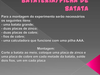 Batateria/pilha de batataPara a montagem do experimento serão necessários os seguintes itens:- uma batata grande;- duas placas de zinco;- duas placas de cobre;- fios de cobre;- uma calculadora que funcione com uma pilha AAA.                                       Montagem:Corte a batata ao meio, coloque uma placa de zinco e uma placa de cobre em cada metade da batata, solde dois fios, um em cada placa