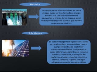 La energía potencial acumulada en los saltos
de agua puede ser transformada en energía
eléctrica. Las centrales hidroeléctricas
aprovechan la energía de los ríos para poner
en funcionamiento unas turbinas que mueven
un generador eléctrico.
Hidráulica
Solar térmica
Se trata de recoger la energía del sol a través
de paneles solares y convertirla en calor el
cual puede destinarse a satisfacer
numerosas necesidades. Por ejemplo, se
puede obtener agua caliente para consumo
doméstico o industrial, o bien para dar
calefacción a hogares, hoteles, colegios o
fábricas. También, se podrá conseguir
refrigeración durante las épocas cálidas
 