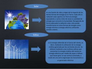Solar
Eólica
es una fuente de vida y origen de la mayoría de las
demás formas de energía en la Tierra. Cada año la
radiación solar aporta a la Tierra la energía
equivalente a varios miles de veces la cantidad de
energía que consume la humanidad. Recogiendo de
forma adecuada la radiación solar, esta puede
transformarse en otras formas de energía como
energía térmica o energía eléctrica utilizando
paneles solares.
es la energía obtenida de la fuerza del viento, es
decir, mediante la utilización de la energía
cinética generada por las corrientes de aire. Se
obtiene mediante unas turbinas eólicas que
convierten la energía cinética del viento en
energía eléctrica por medio de aspas o hélices
que hacen girar un eje central conectado, a
través de una serie engranajes (la transmisión) a
un generador eléctrico.
 
