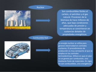Nuclear
Combustible fósil
Son combustibles fósiles el
carbón, el petróleo y el gas
natural. Provienen de la
biomasa de hace millones de
años, que bajo condiciones
adecuadas de presión y
temperatura se convirtieron en
sustancias dotadas de
propiedades energéticas.
La energía nuclear se utiliza para
generar electricidad en centrales
nucleares. El procedimiento de
producción es muy semejante al que se
emplea en las centrales
termoeléctricas. Difiere en que el calor
no se genera por combustión, sino
mediante fisión de materiales. En rigor,
no son combustibles, sino energéticos.
 