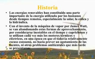 HistoriaLas energías renovables han constituido una parte importante de la energía utilizada por los humanos desde tiempos remotos, especialmente la solar, la eólica y la hidráulica. Con el invento de la máquina de vapor por James Watt, se van abandonando estas formas de aprovechamiento, por considerarse inestables en el tiempo y caprichosas y se utilizan cada vez más los motores térmicos y eléctricos, en una época en que el todavía relativamente escaso consumo, no hacía prever un agotamiento de las fuentes, ni otros problemas ambientales que más tarde se presentaron. 