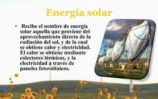 Energía solar Recibe el nombre de energía solar aquella que proviene del aprovechamiento directo de la radiación del sol, y de la cual se obtiene calor y electricidad. El calor se obtiene mediante colectores térmicos, y la electricidad a través de paneles fotovoltaicos. la energía eólica  Se considera una forma indirecta de energía solar, puesto que el sol, al calentar las masas de aire, produce un incremento de la presión atmosférica y con ello el desplazamiento de estas masas a zonas de menor presión. Así se da origen a los vientos como un resultado de este movimiento, cuya energía cinética puede transformarse en energía útil, tanto mecánica como eléctrica. 
