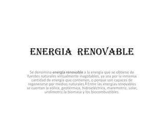ENERGIA RENOVABLE
  Se denomina energía renovable a la energía que se obtiene de
fuentes naturales virtualmente inagotables, ya sea por la inmensa
   cantidad de energía que contienen, o porque son capaces de
 regenerarse por medios naturales.1 Entre las energías renovables
se cuentan la eólica, geotérmica, hidroeléctrica, maremotriz, solar,
          undimotriz.la biomasa y los biocombustibles.
 