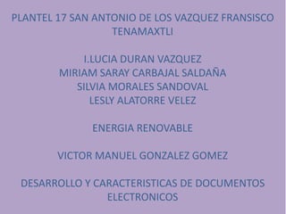 PLANTEL 17 SAN ANTONIO DE LOS VAZQUEZ FRANSISCO
TENAMAXTLI
I.LUCIA DURAN VAZQUEZ
MIRIAM SARAY CARBAJAL SALDAÑA
SILVIA MORALES SANDOVAL
LESLY ALATORRE VELEZ
ENERGIA RENOVABLE
VICTOR MANUEL GONZALEZ GOMEZ
DESARROLLO Y CARACTERISTICAS DE DOCUMENTOS
ELECTRONICOS
 